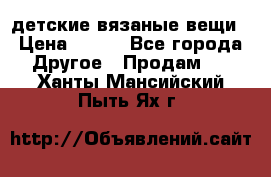 детские вязаные вещи › Цена ­ 500 - Все города Другое » Продам   . Ханты-Мансийский,Пыть-Ях г.